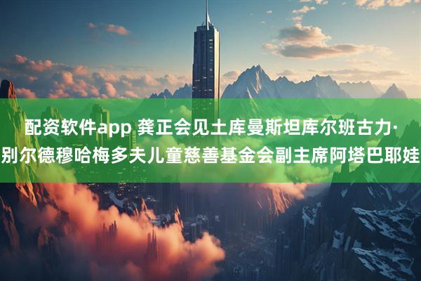 配资软件app 龚正会见土库曼斯坦库尔班古力·别尔德穆哈梅多夫儿童慈善基金会副主席阿塔巴耶娃