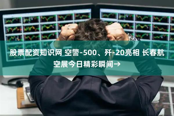 股票配资知识网 空警-500、歼-20亮相 长春航空展今日精彩瞬间→