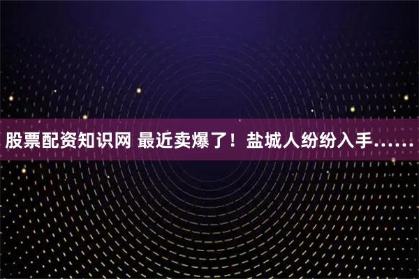 股票配资知识网 最近卖爆了！盐城人纷纷入手……