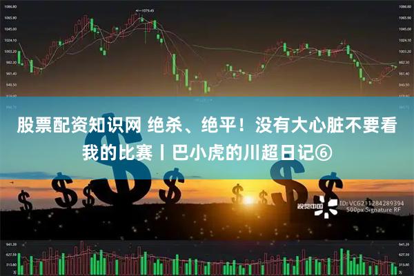 股票配资知识网 绝杀、绝平！没有大心脏不要看我的比赛丨巴小虎的川超日记⑥