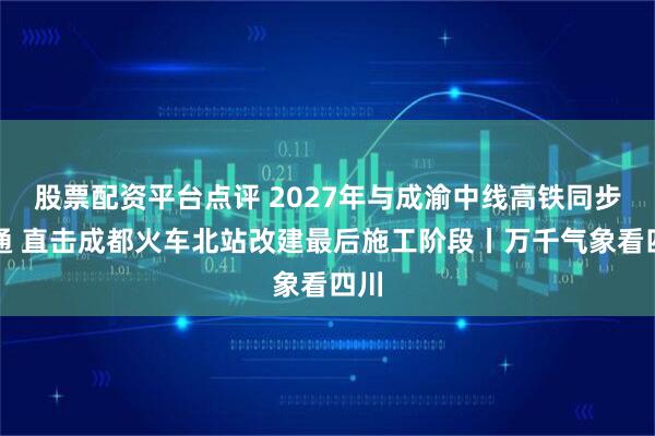 股票配资平台点评 2027年与成渝中线高铁同步开通 直击成都火车北站改建最后施工阶段丨万千气象看四川