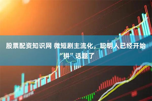 股票配资知识网 微短剧主流化，聪明人已经开始“拼”话题了