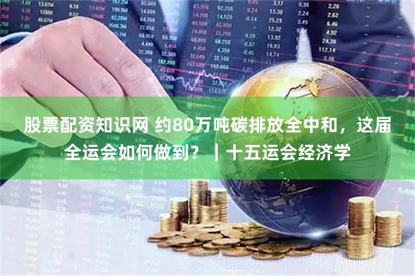股票配资知识网 约80万吨碳排放全中和，这届全运会如何做到？｜十五运会经济学