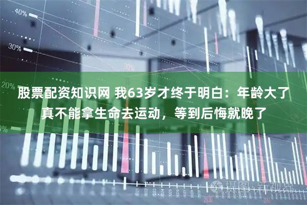 股票配资知识网 我63岁才终于明白：年龄大了真不能拿生命去运动，等到后悔就晚了