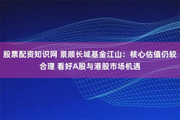 股票配资知识网 景顺长城基金江山：核心估值仍较合理 看好A股与港股市场机遇