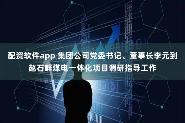 配资软件app 集团公司党委书记、董事长李元到赵石畔煤电一体化项目调研指导工作