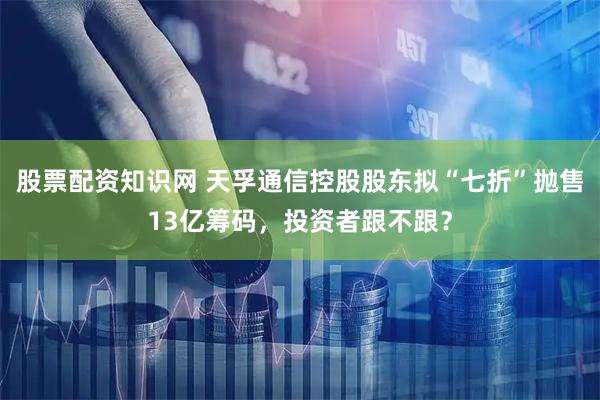 股票配资知识网 天孚通信控股股东拟“七折”抛售13亿筹码，投资者跟不跟？