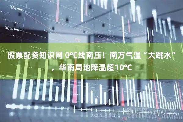 股票配资知识网 0℃线南压！南方气温“大跳水”，华南局地降温超10℃