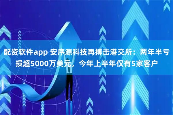 配资软件app 安序源科技再搏击港交所：两年半亏损超5000万美元，今年上半年仅有5家客户