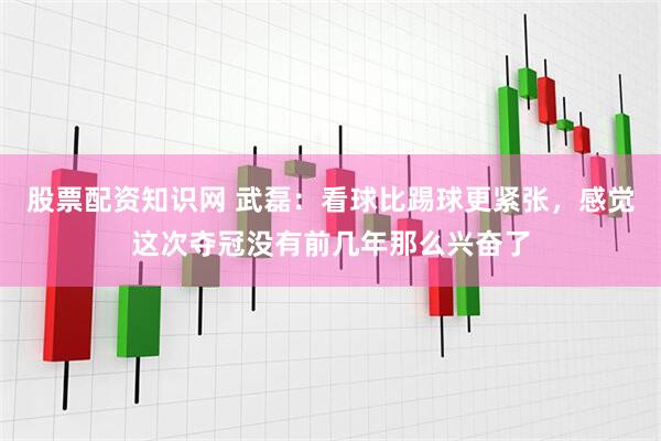 股票配资知识网 武磊：看球比踢球更紧张，感觉这次夺冠没有前几年那么兴奋了