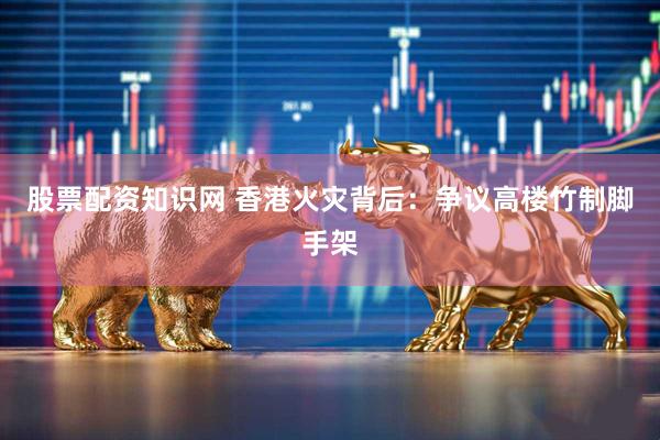 股票配资知识网 香港火灾背后：争议高楼竹制脚手架