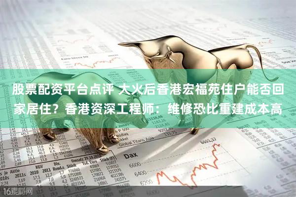 股票配资平台点评 大火后香港宏福苑住户能否回家居住？香港资深工程师：维修恐比重建成本高