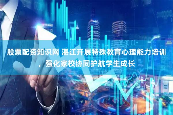 股票配资知识网 湛江开展特殊教育心理能力培训，强化家校协同护航学生成长
