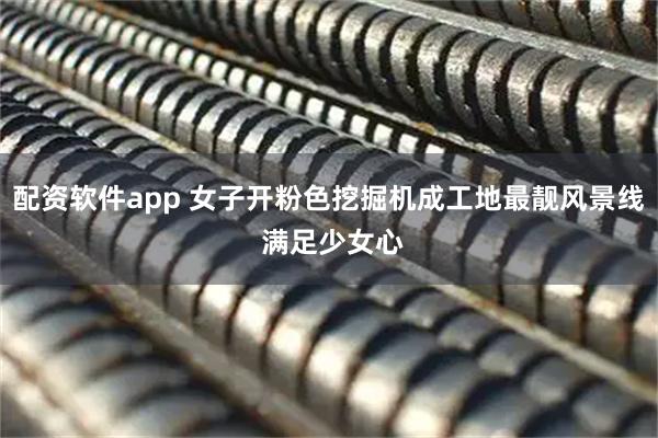 配资软件app 女子开粉色挖掘机成工地最靓风景线 满足少女心