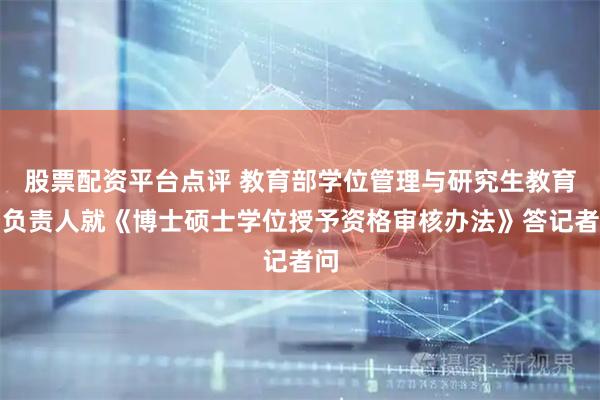 股票配资平台点评 教育部学位管理与研究生教育司负责人就《博士硕士学位授予资格审核办法》答记者问