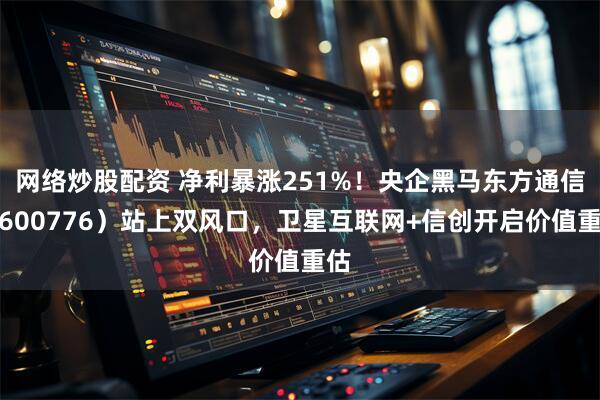 网络炒股配资 净利暴涨251%！央企黑马东方通信（600776）站上双风口，卫星互联网+信创开启价值重估