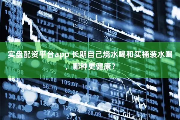 实盘配资平台app 长期自己烧水喝和买桶装水喝，哪种更健康？