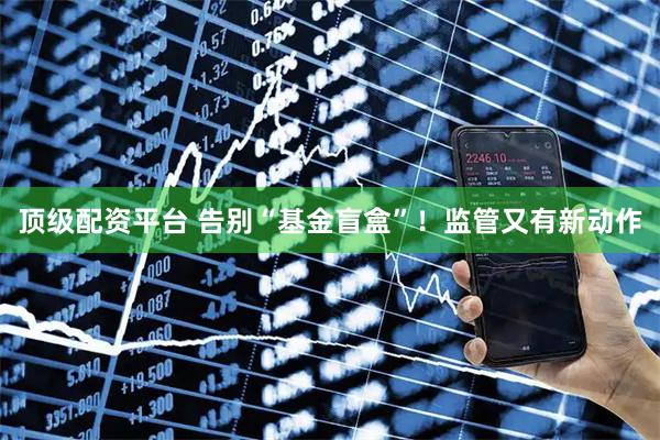 顶级配资平台 告别“基金盲盒”！监管又有新动作