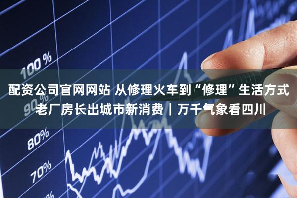 配资公司官网网站 从修理火车到“修理”生活方式 老厂房长出城市新消费｜万千气象看四川