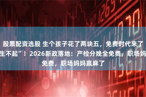 股票配资选股 生个孩子花了两块五，免费时代来了，告别“生不起”！2026新政落地：产检分娩全免费，职场妈妈赢麻了