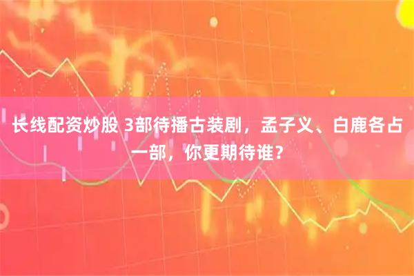 长线配资炒股 3部待播古装剧，孟子义、白鹿各占一部，你更期待谁？