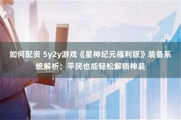 如何配资 5y2y游戏《星神纪元福利版》装备系统解析：平民也能轻松解锁神装