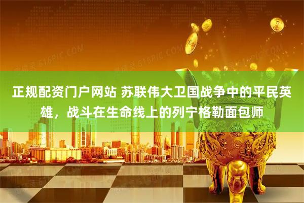 正规配资门户网站 苏联伟大卫国战争中的平民英雄，战斗在生命线上的列宁格勒面包师