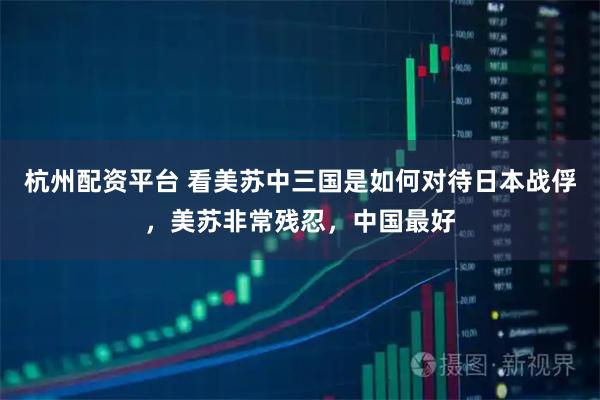 杭州配资平台 看美苏中三国是如何对待日本战俘，美苏非常残忍，中国最好