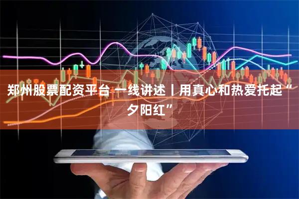 郑州股票配资平台 一线讲述丨用真心和热爱托起“夕阳红”