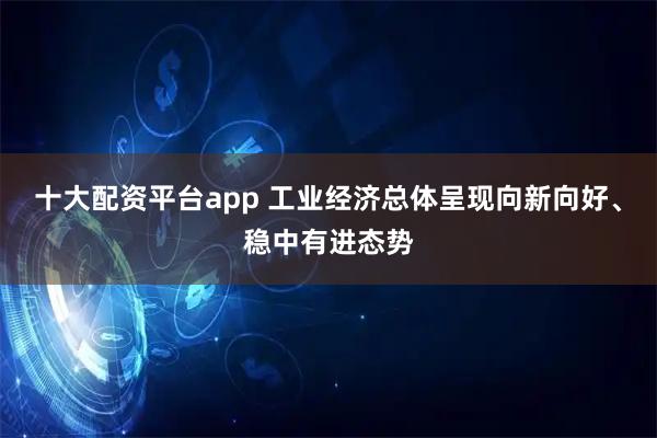 十大配资平台app 工业经济总体呈现向新向好、稳中有进态势