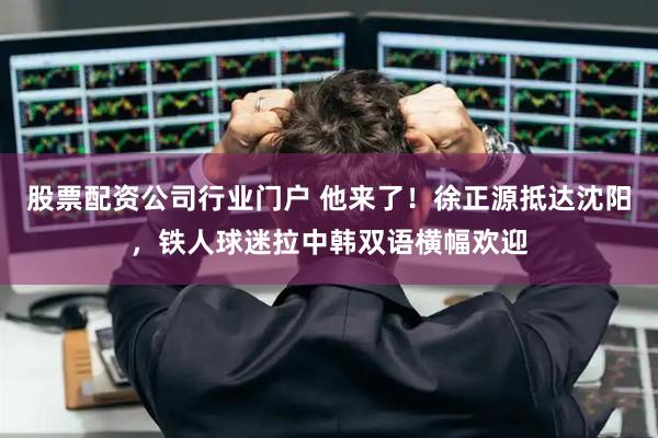 股票配资公司行业门户 他来了！徐正源抵达沈阳，铁人球迷拉中韩双语横幅欢迎