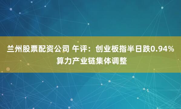 兰州股票配资公司 午评：创业板指半日跌0.94% 算力产业链集体调整