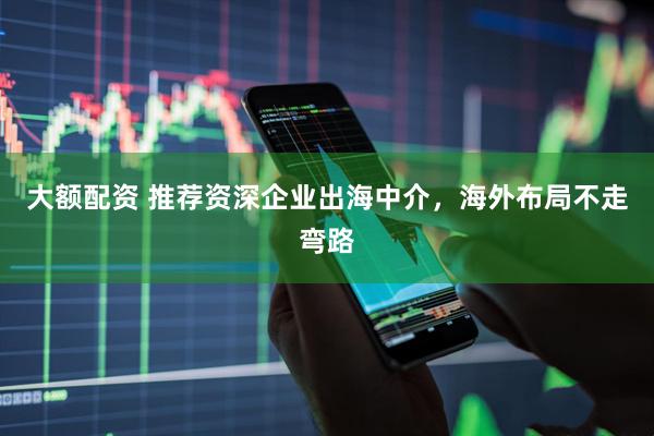 大额配资 推荐资深企业出海中介，海外布局不走弯路