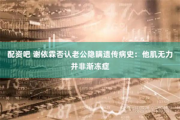 配资吧 谢依霖否认老公隐瞒遗传病史：他肌无力并非渐冻症