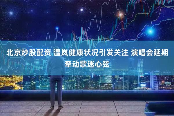北京炒股配资 温岚健康状况引发关注 演唱会延期牵动歌迷心弦
