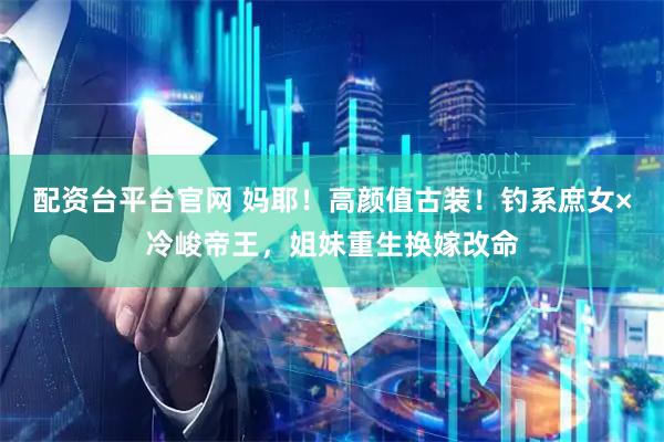 配资台平台官网 妈耶！高颜值古装！钓系庶女×冷峻帝王，姐妹重生换嫁改命