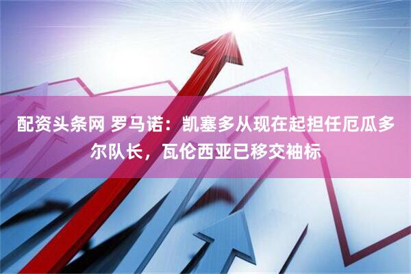 配资头条网 罗马诺：凯塞多从现在起担任厄瓜多尔队长，瓦伦西亚已移交袖标