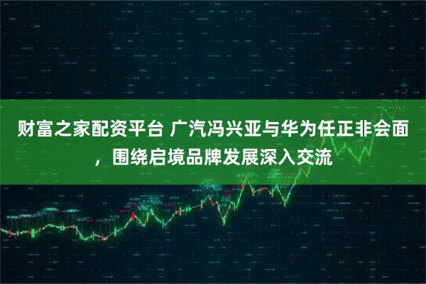财富之家配资平台 广汽冯兴亚与华为任正非会面，围绕启境品牌发展深入交流